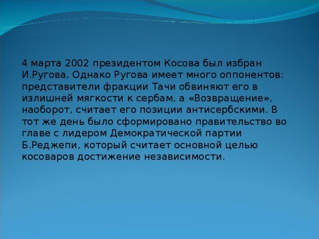 4 марта 2002 президентом Косова был избран И.Ругова, Однако Ругова имеет много оппонентов: представители фракции Тачи обвиняют его в излишней мягкости к сербам, а «Возвращение», наоборот, считает его позиции антисербскими. В тот же день было сформировано правительство во главе с лидером Демократической партии Б.Реджепи, который считает основной целью косоваров достижение независимости. 