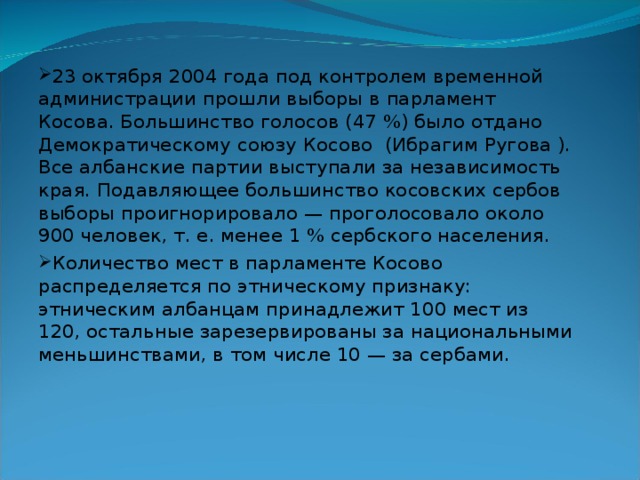 23 октября 2004 года под контролем временной администрации прошли выборы в парламент Косова. Большинство голосов (47 %) было отдано Демократическому союзу Косово (Ибрагим Ругова ). Все албанские партии выступали за независимость края. Подавляющее большинство косовских сербов выборы проигнорировало — проголосовало около 900 человек, т. е. менее 1 % сербского населения. Количество мест в парламенте Косово распределяется по этническому признаку: этническим албанцам принадлежит 100 мест из 120, остальные зарезервированы за национальными меньшинствами, в том числе 10 — за сербами. 