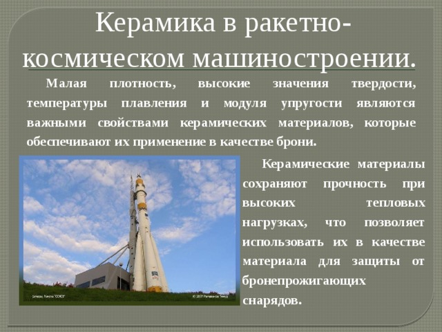 Керамика в ракетно-космическом машиностроении. Малая плотность, высокие значения твердости, температуры плавления и модуля упругости являются важными свойствами керамических материалов, которые обеспечивают их применение в качестве брони. Керамические материалы сохраняют прочность при высоких тепловых нагрузках, что позволяет использовать их в качестве материала для защиты от бронепрожигающих снарядов. 