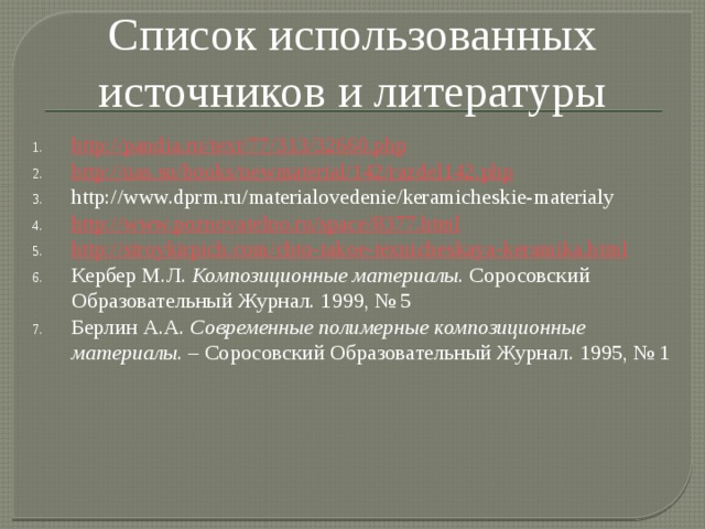 Список использованных источников и литературы http://pandia.ru/text/77/313/32660.php http://uas.su/books/newmaterial/142/razdel142.php http://www.dprm.ru/materialovedenie/keramicheskie-materialy http://www.poznovatelno.ru/space/8377.html http://stroykirpich.com/chto-takoe-texnicheskaya-keramika.html Кербер М.Л.  Композиционные материалы . Соросовский Образовательный Журнал. 1999, № 5 Берлин А.А.  Современные полимерные композиционные материалы . – Соросовский Образовательный Журнал. 1995, № 1 