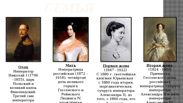 Семья Мать Вторая жена Императрица российская (1872 –1918), четвёртая дочь великого герцога Гессенского и Рейнского Людвига IV, урождённая принцесса (1824 –1880) Принцесса Гессенского дома, российская императрица, супруга императора Александра II и мать императора Александра III. Урождённая принцесса  Первая жена (1847 –1922) С 1880 г. светлейшая княгиня Юрьевская - с 1880 года вторая, морганатическая, супруга императора Александра II; до того, с 1866 года, его фаворитка . Отец Император Николай I (1796 –1855), царь Польский и великий князь Финляндский. Третий сын императора Павла I . 