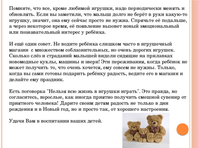Помните, что все, кроме любимой игрушки, надо периодически менять и обновлять. Если вы заметили, что малыш долго не берёт в руки какую-то игрушку, значит, она ему сейчас просто не нужна. Спрячьте её подальше, а через некоторое время, её появление вызовет новый эмоциональный или познавательный интерес у ребёнка. И ещё один совет. Не водите ребёнка слишком часто в игрушечный магазин  с множеством соблазнительных, но очень дорогих игрушек. Сколько слёз и страданий малышей видели сидящие на прилавках новомодные куклы, машины и звери! Эти переживания, когда ребёнок не может получить то, что очень хочется, ему совсем не нужны. Только, когда вы сами готовы подарить ребёнку радость, ведите его в магазин и делайте ему праздник. Есть поговорка 