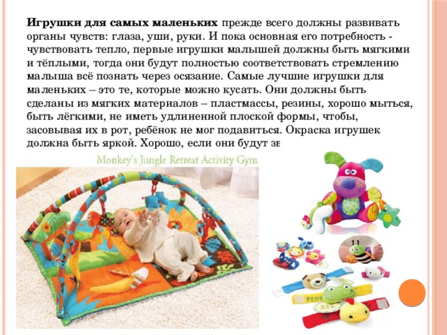 Игрушки для самых маленьких  прежде всего должны развивать органы чувств: глаза, уши, руки. И пока основная его потребность - чувствовать тепло, первые игрушки малышей должны быть мягкими и тёплыми, тогда они будут полностью соответствовать стремлению малыша всё познать через осязание. Самые лучшие игрушки для маленьких – это те, которые можно кусать. Они должны быть сделаны из мягких материалов – пластмассы, резины, хорошо мыться, быть лёгкими, не иметь удлиненной плоской формы, чтобы, засовывая их в рот, ребёнок не мог подавиться. Окраска игрушек должна быть яркой. Хорошо, если они будут звучащими. 
