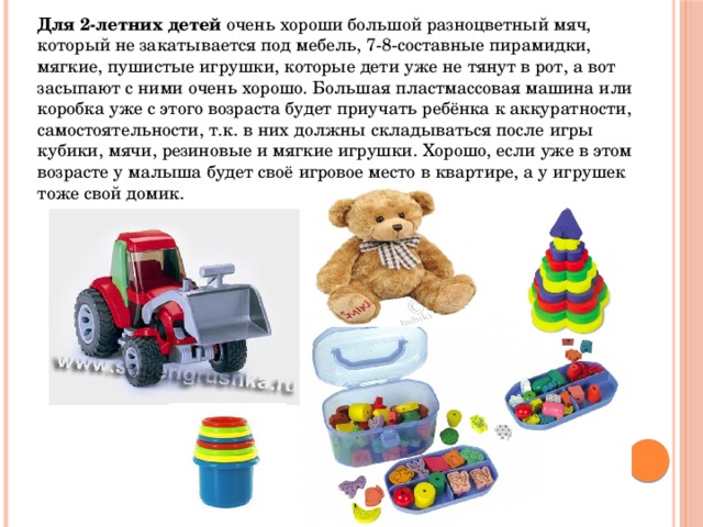 Для 2-летних детей  очень хороши большой разноцветный мяч, который не закатывается под мебель, 7-8-составные пирамидки, мягкие, пушистые игрушки, которые дети уже не тянут в рот, а вот засыпают с ними очень хорошо. Большая пластмассовая машина или коробка уже с этого возраста будет приучать ребёнка к аккуратности, самостоятельности, т.к. в них должны складываться после игры кубики, мячи, резиновые и мягкие игрушки. Хорошо, если уже в этом возрасте у малыша будет своё игровое место в квартире, а у игрушек тоже свой домик. 