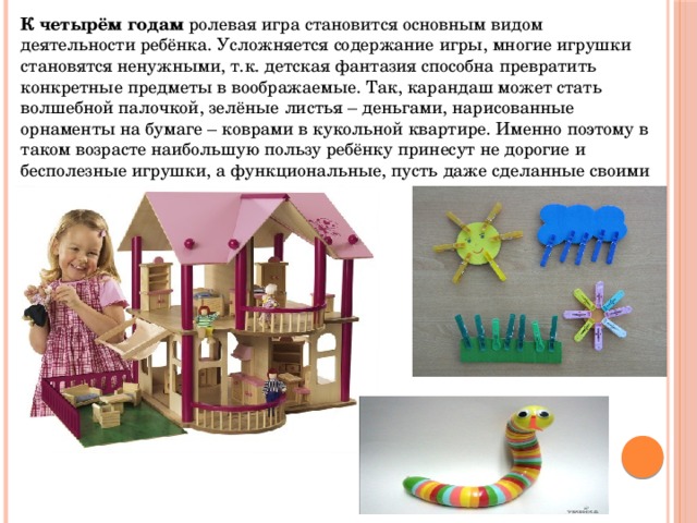 К четырём годам  ролевая игра становится основным видом деятельности ребёнка. Усложняется содержание игры, многие игрушки становятся ненужными, т.к. детская фантазия способна превратить конкретные предметы в воображаемые. Так, карандаш может стать волшебной палочкой, зелёные листья – деньгами, нарисованные орнаменты на бумаге – коврами в кукольной квартире. Именно поэтому в таком возрасте наибольшую пользу ребёнку принесут не дорогие и бесполезные игрушки, а функциональные, пусть даже сделанные своими руками. 