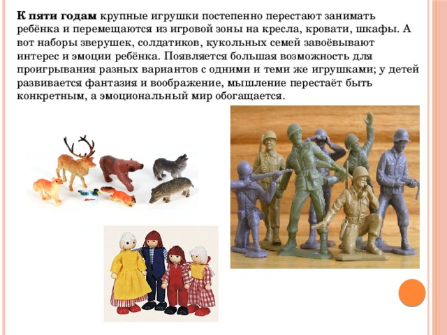 К пяти годам  крупные игрушки постепенно перестают занимать ребёнка и перемещаются из игровой зоны на кресла, кровати, шкафы. А вот наборы зверушек, солдатиков, кукольных семей завоёвывают интерес и эмоции ребёнка. Появляется большая возможность для проигрывания разных вариантов с одними и теми же игрушками; у детей развивается фантазия и воображение, мышление перестаёт быть конкретным, а эмоциональный мир обогащается. 