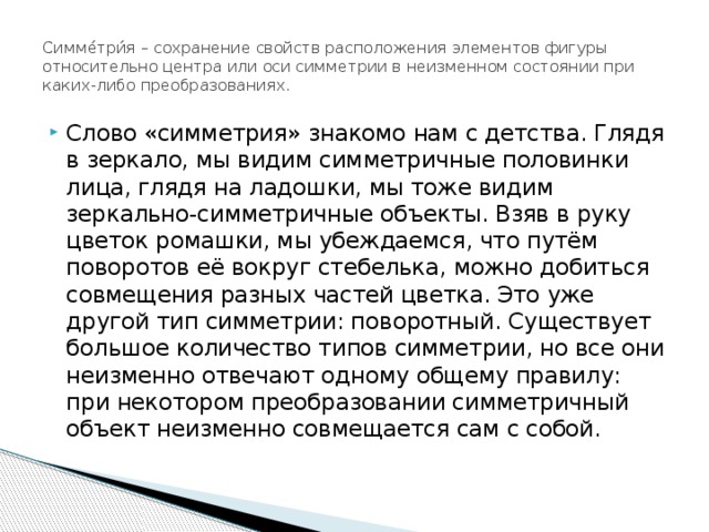 Симме́три́я – сохранение свойств расположения элементов фигуры относительно центра или оси симметрии в неизменном состоянии при каких-либо преобразованиях. Слово «симметрия» знакомо нам с детства. Глядя в зеркало, мы видим симметричные половинки лица, глядя на ладошки, мы тоже видим зеркально-симметричные объекты. Взяв в руку цветок ромашки, мы убеждаемся, что путём поворотов её вокруг стебелька, можно добиться совмещения разных частей цветка. Это уже другой тип симметрии: поворотный. Существует большое количество типов симметрии, но все они неизменно отвечают одному общему правилу: при некотором преобразовании симметричный объект неизменно совмещается сам с собой. 