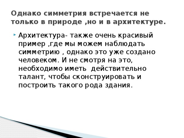 Однако симметрия встречается не только в природе ,но и в архитектуре. Архитектура- также очень красивый пример ,где мы можем наблюдать симметрию , однако это уже создано человеком. И не смотря на это, необходимо иметь действительно талант, чтобы сконструировать и построить такого рода здания. 