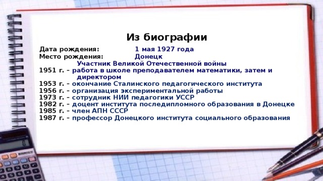  Из биографии   Дата рождения: 1 мая 1927 года  Место рождения: Донецк  Участник Великой Отечественной войны  1951 г. – работа в школе преподавателем математики, затем и  директором  1953 г. – окончание Сталинского педагогического института  1956 г. – организация экспериментальной работы  1973 г. – сотрудник НИИ педагогики УССР  1982 г. – доцент института последипломного образования в Донецке  1985 г. – член АПН СССР  1987 г. – профессор Донецкого института социального образования     