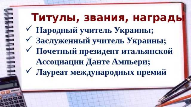 Титулы, звания, награды Народный учитель Украины; Заслуженный учитель Украины; Почетный президент итальянской Ассоциации Данте Ампьери; Лауреат международных премий  