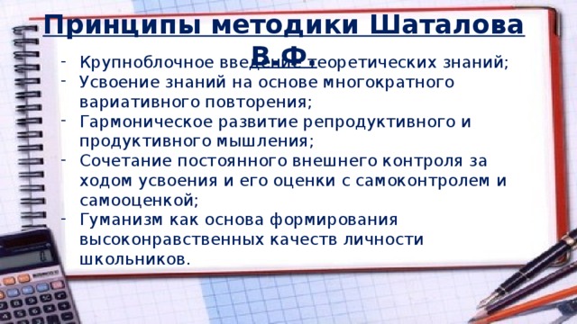 Принципы методики Шаталова В.Ф. Крупноблочное введение теоретических знаний; Усвоение знаний на основе многократного вариативного повторения; Гармоническое развитие репродуктивного и продуктивного мышления; Сочетание постоянного внешнего контроля за ходом усвоения и его оценки с самоконтролем и самооценкой; Гуманизм как основа формирования высоконравственных качеств личности школьников. 