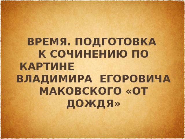 время. Подготовка  к сочинению по картине Владимира Егоровича Маковского «От дождя» 