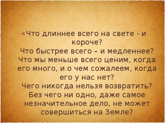 «Что длиннее всего на свете - и короче?  Что быстрее всего – и медленнее?  Что мы меньше всего ценим, когда его много, и о чем сожалеем, когда его у нас нет?  Чего никогда нельзя возвратить?  Без чего ни одно, даже самое незначительное дело, не может совершиться на Земле?   