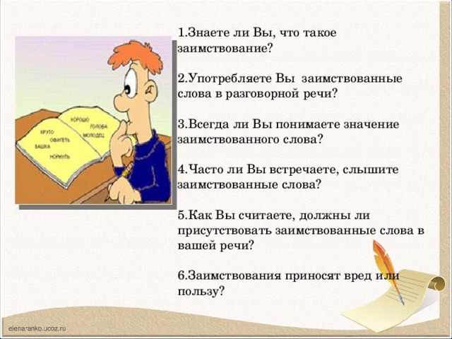 1.Знаете ли Вы, что такое заимствование?   2.Употребляете Вы заимствованные слова в разговорной речи?   3.Всегда ли Вы понимаете значение заимствованного слова?   4.Часто ли Вы встречаете, слышите заимствованные слова?   5.Как Вы считаете, должны ли присутствовать заимствованные слова в вашей речи?   6.Заимствования приносят вред или пользу?   