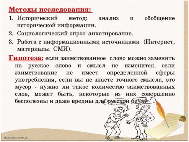 Методы исследования: Исторический метод: анализ и обобщение исторической информации. Социологический опрос: анкетирование. Работа с информационными источниками (Интернет, материалы СМИ). Гипотеза:  если заимствованное слово можно заменить на русское слово и смысл не изменится, если заимствование не имеет определенной сферы употребления, если вы не знаете точного смысла, это мусор - нужно ли такое количество заимствованных слов, может быть, некоторые из них совершенно бесполезны и даже вредны для русской речи? 