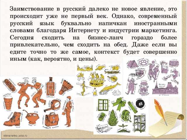 Заимствование в русский далеко не новое явление, это происходит уже не первый век. Однако, современный русский язык буквально напичкан иностранными словами благодаря Интернету и индустрии маркетинга. Сегодня сходить на бизнес-ланч гораздо более привлекательно, чем сходить на обед. Даже если вы едите точно то же самое, контекст будет совершенно иным (как, вероятно, и цены). 