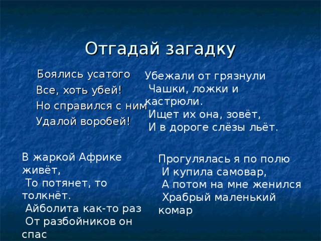  Отгадай загадку  Боялись усатого  Все, хоть убей!  Но справился с ним  Удалой воробей! Убежали от грязнули  Чашки, ложки и кастрюли.  Ищет их она, зовёт,  И в дороге слёзы льёт. В жаркой Африке живёт,  То потянет, то толкнёт.  Айболита как-то раз  От разбойников он спас Прогулялась я по полю  И купила самовар,  А потом на мне женился  Храбрый маленький комар 