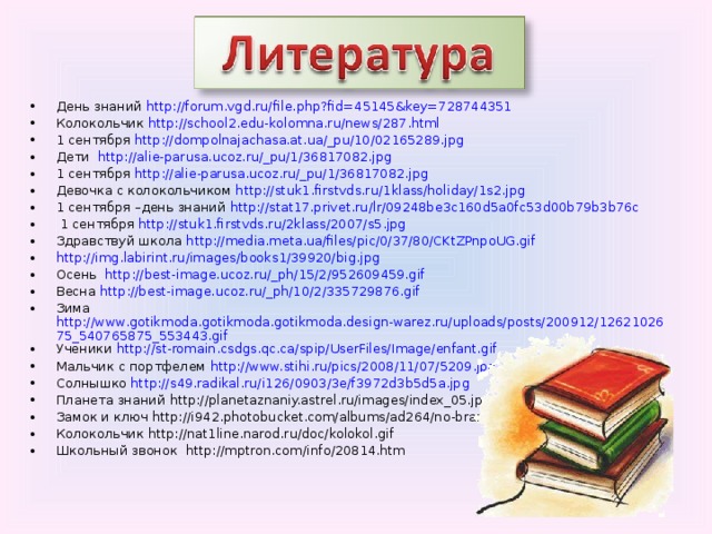 День знаний http://forum.vgd.ru/file.php?fid=45145&key=728744351 Колокольчик http://school2.edu-kolomna.ru/news/287.html 1 сентября http://dompolnajachasa.at.ua/_pu/10/02165289.jpg Дети http://alie-parusa.ucoz.ru/_pu/1/36817082.jpg 1 сентября http://alie-parusa.ucoz.ru/_pu/1/36817082.jpg Девочка с колокольчиком http://stuk1.firstvds.ru/1klass/holiday/1s2.jpg 1 сентября –день знаний http://stat17.privet.ru/lr/09248be3c160d5a0fc53d00b79b3b76c  1 сентября http://stuk1.firstvds.ru/2klass/2007/s5.jpg Здравствуй школа http://media.meta.ua/files/pic/0/37/80/CKtZPnpoUG.gif http://img.labirint.ru/images/books1/39920/big.jpg Осень http://best-image.ucoz.ru/_ph/15/2/952609459.gif Весна http://best-image.ucoz.ru/_ph/10/2/335729876.gif Зима http://www.gotikmoda.gotikmoda.gotikmoda.design-warez.ru/uploads/posts/200912/1262102675_540765875_553443.gif Ученики http://st-romain.csdgs.qc.ca/spip/UserFiles/Image/enfant.gif Мальчик с портфелем http://www.stihi.ru/pics/2008/11/07/5209.jpg Солнышко http://s49.radikal.ru/i126/0903/3e/f3972d3b5d5a.jpg Планета знаний http://planetaznaniy.astrel.ru/images/index_05.jpg Замок и ключ http://i942.photobucket.com/albums/ad264/no-brand-r/key.jpg Колокольчик http://nat1line.narod.ru/doc/kolokol.gif Школьный звонок http://mptron.com/info/20814.htm         