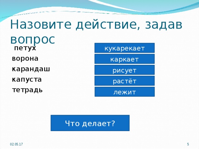 Назовите действие, задав вопрос  петух ворона карандаш капуста тетрадь кукарекает каркает рисует растёт лежит Что делает? 02.05.17  