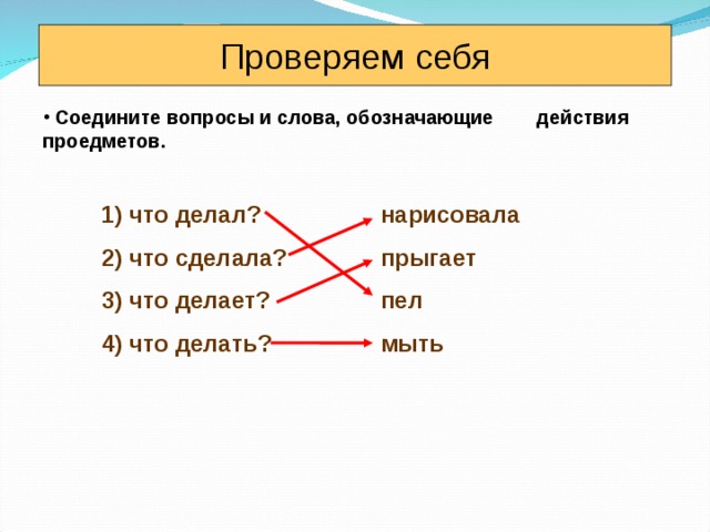Проверяем себя  Соедините вопросы и слова, обозначающие действия проедметов. 1) что делал? 2) что сделала? 3) что делает? 4) что делать?  нарисовала  прыгает  пел  мыть  