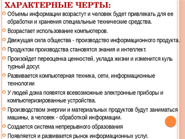 Характерные черты: Объемы информации возрастут и человек будет привлекать для ее обработки и хранения специальные технические средства. Возрастает использование компьютеров. Движущая сила общества - производство информационного продукта. Продуктом производства становятся знания и интеллект. Произойдет переоценка ценностей, уклада жизни и изменится куль­турный досуг. Развивается компьютерная техника, сети, информационные технологии У людей дома появятся всевозможные электронные приборы и компьютеризированные устройства. Производством энергии и материальных продуктов будут заниматься машины, а человек - обработкой информации. Создается система непрерывного образования Появляется и развивается рынок информационных услуг. 