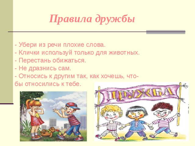 Правила дружбы  - Убери из речи плохие слова.   - Клички используй только для животных.   - Перестань обижаться.   - Не дразнись сам.   - Относись к другим так, как хочешь, что-бы относились к тебе. 