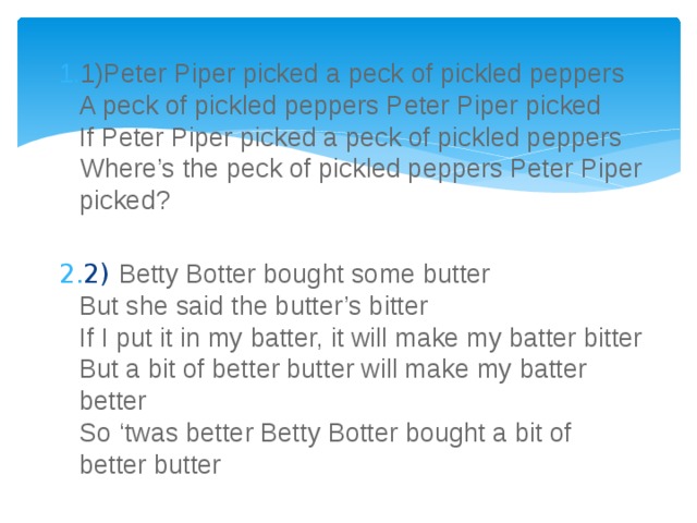 1)Peter Piper picked a peck of pickled peppers  A peck of pickled peppers Peter Piper picked  If Peter Piper picked a peck of pickled peppers  Where’s the peck of pickled peppers Peter Piper picked? 2) Betty Botter bought some butter  But she said the butter’s bitter  If I put it in my batter, it will make my batter bitter  But a bit of better butter will make my batter better  So ‘twas better Betty Botter bought a bit of better butter 