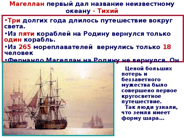 Магеллан первый дал название неизвестному океану - Тихий Три долгих года длилось путешествие вокруг света. Из пяти кораблей на Родину вернулся только один корабль. Из 265 мореплавателей вернулись только 18 человек Фернандо Магеллан на Родину не вернулся. Он погиб  в схватке с туземцами.  Ценой больших потерь и беззаветного мужества было совершено первое кругосветное путешествие.  Так люди узнали, что земля имеет форму шара… 