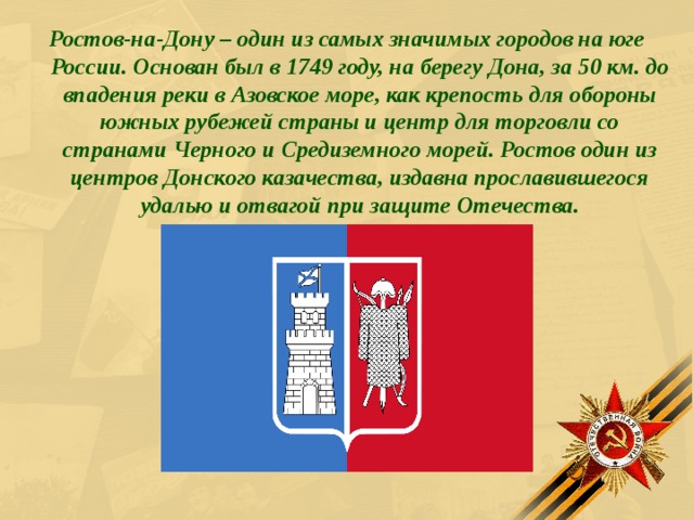  Ростов-на-Дону – один из самых значимых городов на юге России. Основан был в 1749 году, на берегу Дона, за 50 км. до впадения реки в Азовское море, как крепость для обороны южных рубежей страны и центр для торговли со странами Черного и Средиземного морей. Ростов один из центров Донского казачества, издавна прославившегося удалью и отвагой при защите Отечества. 