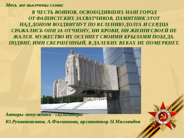 Здесь же высечены слова: В ЧЕСТЬ ВОИНОВ, ОСВОБОДИВШИХ НАШ ГОРОД  ОТ ФАШИСТСКИХ ЗАХВАТЧИКОВ, ПАМЯТНИК ЭТОТ  НАД ДОНОМ ВОЗДВИГНУТ ПО ВЕЛЕНИЮ ДОЛГА И СЕРДЦА СРАЖАЛИСЬ ОНИ ЗА ОТЧИЗНУ, НИ КРОВИ, НИ ЖИЗНИ СВОЕЙ НЕ ЖАЛЕЯ. МУЖЕСТВО ИХ ОСЕНЯЕТ СВОИМИ КРЫЛАМИ ПОБЕДА. ПОДВИГ, ИМИ СВЕРШЕННЫЙ, В ДАЛЕКИХ ВЕКАХ НЕ ПОМЕРКНЕТ.          Авторы монумента - скульпторы Ю.Рукавишников, А.Филиппова, архитектор Н.Миловидов  