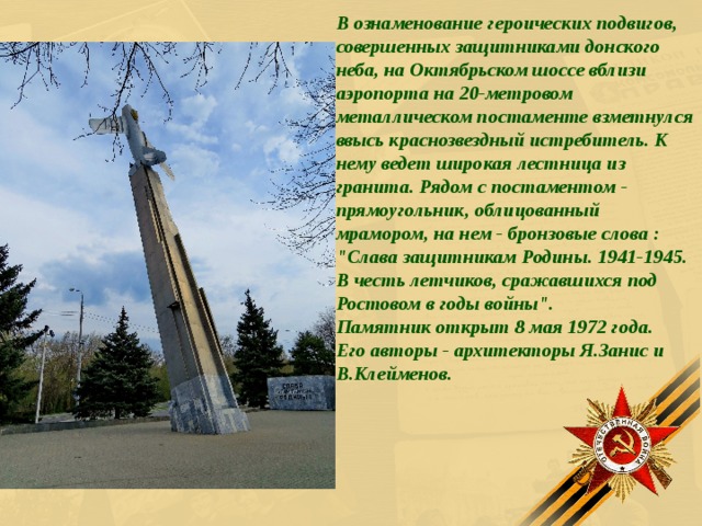  В ознаменование героических подвигов, совершенных защитниками донского неба, на Октябрьском шоссе вблизи аэропорта на 20-метровом металлическом постаменте взметнулся ввысь краснозвездный истребитель. К нему ведет широкая лестница из гранита. Рядом с постаментом - прямоугольник, облицованный мрамором, на нем - бронзовые слова :  