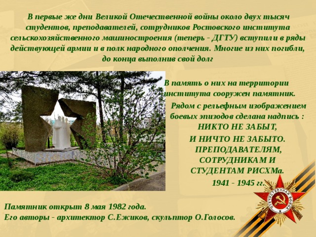  В первые же дни Великой Отечественной войны около двух тысяч студентов, преподавателей, сотрудников Ростовского института сельскохозяйственного машиностроения (теперь - ДГТУ) вступили в ряды действующей армии и в полк народного ополчения. Многие из них погибли, до конца выполнив свой долг В память о них на территории института сооружен памятник. Рядом с рельефным изображением боевых эпизодов сделана надпись :  НИКТО НЕ ЗАБЫТ, И НИЧТО НЕ ЗАБЫТО.  ПРЕПОДАВАТЕЛЯМ, СОТРУДНИКАМ И  СТУДЕНТАМ РИСХМа. 1941 - 1945 гг.   Памятник открыт 8 мая 1982 года.  Его авторы - архитектор С.Ежиков, скульптор О.Голосов. 