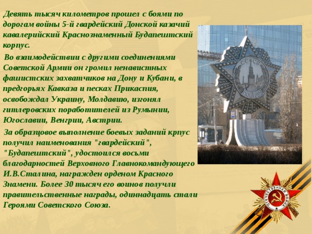 Девять тысяч километров прошел с боями по дорогам войны 5-й гвардейский Донской казачий кавалерийский Краснознаменный Будапештский корпус. Во взаимодействии с другими соединениями Советской Армии он громил ненавистных фашистских захватчиков на Дону и Кубани, в предгорьях Кавказа и песках Прикаспия, освобождал Украину, Молдавию, изгонял гитлеровских поработителей из Румынии, Югославии, Венгрии, Австрии. За образцовое выполнение боевых заданий крпус получил наименования 