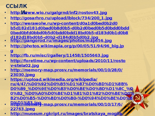 ССЫЛКИ: http://www.wio.ru/galgrnd/inf2/rostov43.jpg http://gosarhro.ru/upload/iblock/734/200_1.jpg http://werawolw.ru/wp-content/d0a1d0bed0b2d0b5d182d181d0bad0b8d0b5-d0b2d0bed0b5d0bdd0bdd0bed0bfd0bbd0b5d0bdd0bdd18bd0b5-d183d0b1d0b8d182d18bd0b5-d0b2-d184d0b5d0b2.jpg http://pangorod.ru/images/photos/map656.jpg http://photos.wikimapia.org/p/00/05/51/94/96_big.jpg http://fb.ru/misc/i/gallery/11458/1505663.jpg http://foretime.ru/wp-content/uploads/2010/11/rostov-stela02.jpg http://memory-map.prosv.ru/memorials/00/10/28/0/23030.jpeg https://upload.wikimedia.org/wikipedia/ru/4/47/%D0%92%D0%B5%D1%87%D0%BD%D1%8B%D0%B9_%D0%9E%D0%B3%D0%BE%D0%BD%D1%8C_%D0%B2_%D0%A0%D0%BE%D1%81%D1%82%D0%BE%D0%B2%D0%B5-%D0%BD%D0%B0-%D0%94%D0%BE%D0%BD%D1%83.jpg http://memory-map.prosv.ru/memorials/00/10/17/6/22763.jpeg http://museum.rgkript.ru/images/bratskaya_mogila.jpg https://100dorog.ru/upload/contents/422/2016/6873141-2016050502275388.jpg?width=795&height=450&mode=stretch&scale=both            