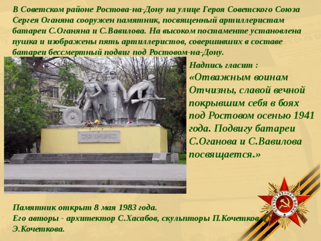 В Советском районе Ростова-на-Дону на улице Героя Советского Союза Сергея Оганяна сооружен памятник, посвященный артиллеристам батареи С.Оганяна и С.Вавилова. На высоком постаменте установлена пушка и изображены пять артиллеристов, совершивших в составе батареи бессмертный подвиг под Ростовом-на-Дону. Надпись гласит :  «Отважным воинам Отчизны, славой вечной покрывшим себя в боях под Ростовом осенью 1941 года. Подвигу батареи С.Оганова и С.Вавилова посвящается.»    Памятник открыт 8 мая 1983 года.  Его авторы - архитектор С.Хасабов, скульпторы П.Кочетков и Э.Кочеткова.  