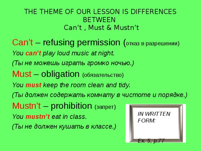 THE THEME OF OUR LESSON IS DIFFERENCES BETWEEN  Can’t , Must & Mustn’t Can’t – refusing permission ( отказ в разрешении) You can’t  play loud music at night. (Ты не можешь играть громко ночью.) Must – obligation  (обязательство) You must  keep the room clean and tidy. (Ты должен содержать комнату в чистоте и порядке.) Mustn’t – prohibition  (запрет) You mustn’t  eat in class. (Ты не должен кушать в классе.) IN WRITTEN FORM: Ex. 5, p.77 