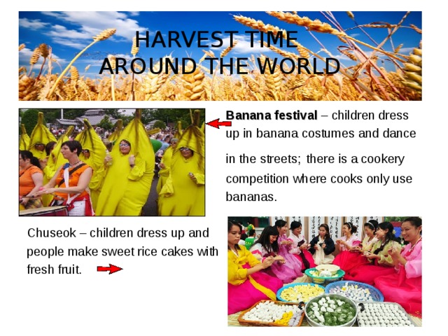 HARVEST TIME  AROUND THE WORLD  Banana festival – children dress  up in banana costumes and dance  in the streets;  there is a cookery  competition where cooks only use  bananas. Chuseok – children dress up and people make sweet rice cakes with fresh fruit. 