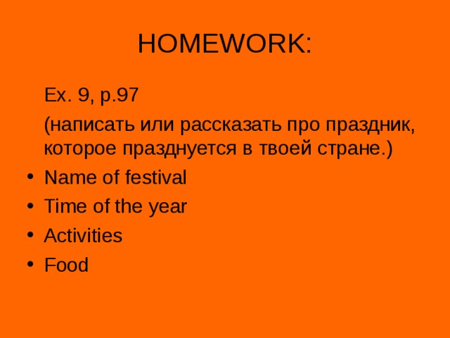 HOMEWORK:  Ex. 9, p.97  ( написать или рассказать про праздник, которое празднуется в твоей стране.) Name of festival Time of the year Activities Food 