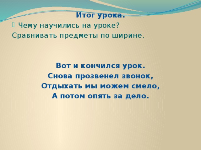 Итог урока. Чему научились на уроке? Сравнивать предметы по ширине.  Вот и кончился урок. Снова прозвенел звонок, Отдыхать мы можем смело, А потом опять за дело.   