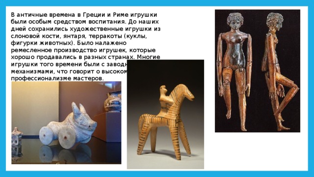 В античные времена в Греции и Риме игрушки были особым средством воспитания. До наших дней сохранились художественные игрушки из слоновой кости, янтаря, терракоты (куклы, фигурки животных). Было налажено ремесленное производство игрушек, которые хорошо продавались в разных странах. Многие игрушки того времени были с заводными механизмами, что говорит о высоком профессионализме мастеров. 