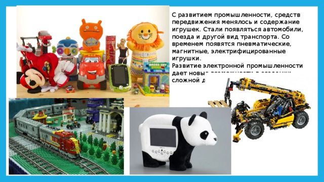 С развитием промышленности, средств передвижения менялось и содержание игрушек. Стали появляться автомобили, поезда и другой вид транспорта. Со временем появятся пневматические, магнитные, электрифицированные игрушки.  Развитие электронной промышленности дает новые возможности в создании сложной детской игрушки. 