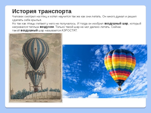 История транспорта Человек смотрел на птиц и хотел научится так же как они летать. Он много думал и решил сделать себе крылья. Но так как птицы летают у него не получалось. И тогда он изобрел  воздушный шар , который нагревался теплым  воздухом . Только такой шар не мог далеко летать. Сейчас такой  воздушный  шар называется АЭРОСТАТ. 