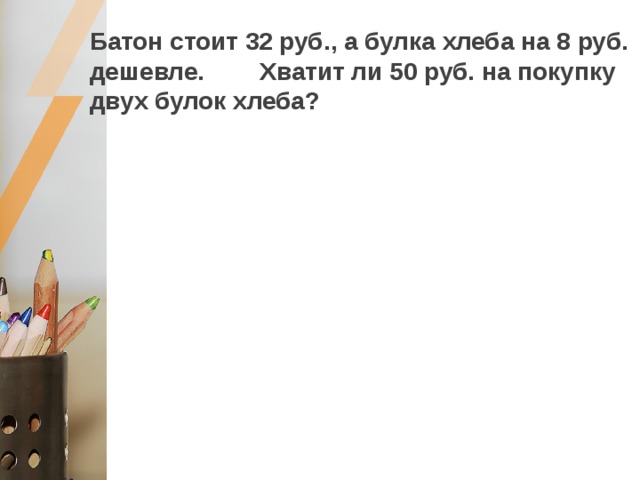 Батон стоит 32 руб., а булка хлеба на 8 руб. дешевле. Хватит ли 50 руб. на покупку двух булок хлеба? 32 – 8 =24 (р.) – булка хлеба, 48  24 + 24 = 48 (р.) – две булки хлеба, Ответ: хватит. 