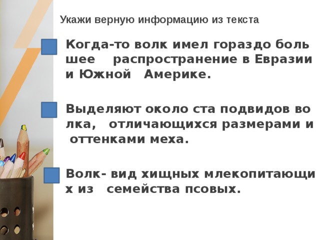 Укажи верную информацию из текста Когда-то волк имел гораздо большее распространение в Евразии и Южной Америке.  Выделяют около ста подвидов волка, отличающихся размерами и оттенками меха.  Волк- вид хищных млекопитающих из семейства псовых. 