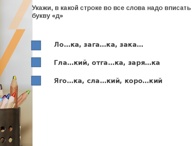 Укажи, в какой строке во все слова надо вписать букву «д» Ло…ка, зага…ка, зака…  Гла…кий, отга…ка, заря…ка  Яго…ка, сла…кий, коро…кий 