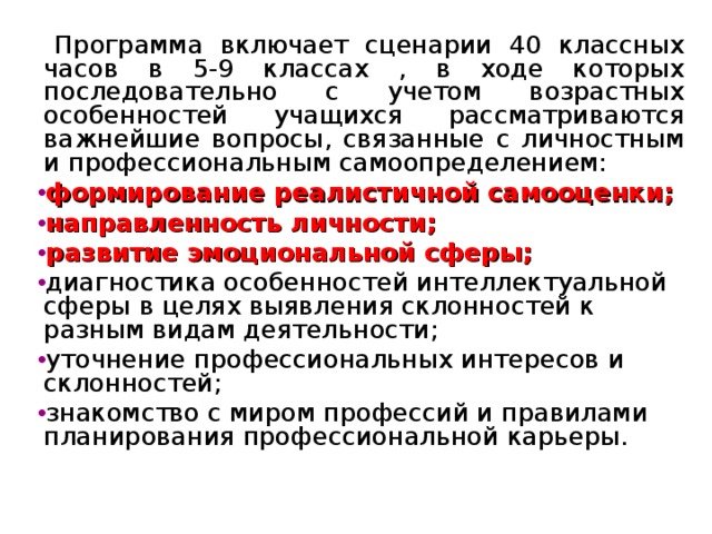 Программа включает сценарии 40 классных часов в 5-9 классах , в ходе которых последовательно с учетом возрастных особенностей учащихся рассматриваются важнейшие вопросы, связанные с личностным и профессиональным самоопределением: формирование реалистичной самооценки; направленность личности; развитие эмоциональной сферы; диагностика особенностей интеллектуальной сферы в целях выявления склонностей к разным видам деятельности; уточнение профессиональных интересов и склонностей; знакомство с миром профессий и правилами планирования профессиональной карьеры.