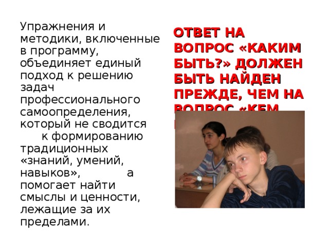Упражнения и методики, включенные в программу, объединяет единый подход к решению задач профессионального самоопределения, который не сводится к формированию традиционных «знаний, умений, навыков», а помогает найти смыслы и ценности, лежащие за их пределами. ОТВЕТ НА ВОПРОС «КАКИМ БЫТЬ?» ДОЛЖЕН БЫТЬ НАЙДЕН ПРЕЖДЕ, ЧЕМ НА ВОПРОС «КЕМ БЫТЬ?»