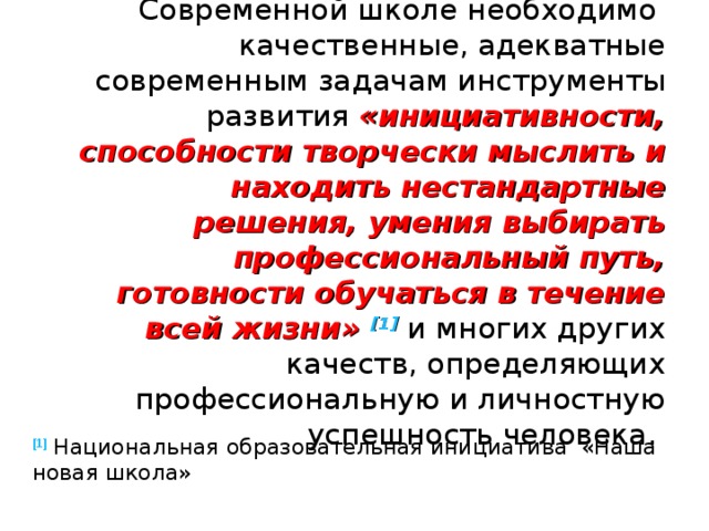Современной школе необходимо качественные, адекватные современным задачам инструменты развития «инициативности, способности творчески мыслить и находить нестандартные решения, умения выбирать профессиональный путь, готовности обучаться в течение всей жизни» [1]  и многих других качеств, определяющих профессиональную и личностную успешность человека. [1]  Национальная образовательная инициатива «Наша новая школа» 