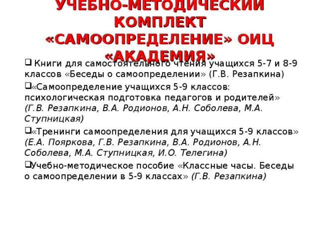 УЧЕБНО-МЕТОДИЧЕСКИЙ КОМПЛЕКТ «САМООПРЕДЕЛЕНИЕ» ОИЦ «АКАДЕМИЯ» Книги для самостоятельного чтения учащихся 5-7 и 8-9 классов «Беседы о самоопределении» (Г.В. Резапкина) «Самоопределение учащихся 5-9 классов: психологическая подготовка педагогов и родителей» (Г.В. Резапкина, В.А. Родионов, А.Н. Соболева, М.А. Ступницкая) «Тренинги самоопределения для учащихся 5-9 классов» (Е.А. Пояркова, Г.В. Резапкина, В.А. Родионов, А.Н. Соболева, М.А. Ступницкая, И.О. Телегина) Учебно-методическое пособие «Классные часы. Беседы о самоопределении в 5-9 классах» (Г.В. Резапкина)