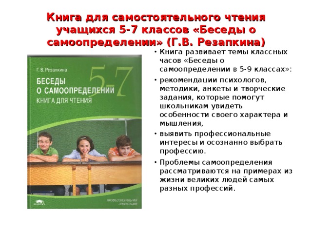 Книга для самостоятельного чтения учащихся 5-7 классов «Беседы о самоопределении» (Г.В. Резапкина) Книга развивает темы классных часов «Беседы о самоопределении в 5-9 классах»: рекомендации психологов, методики, анкеты и творческие задания, которые помогут школьникам увидеть особенности своего характера и мышления, выявить профессиональные интересы и осознанно выбрать профессию. Проблемы самоопределения рассматриваются на примерах из жизни великих людей самых разных профессий.
